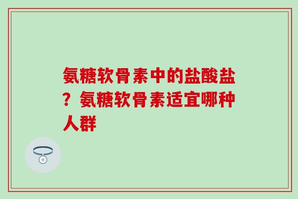 氨糖软骨素中的盐酸盐?氨糖软骨素适宜哪种人群 氨糖软骨素中的盐酸盐?氨糖软骨素适宜哪种人群