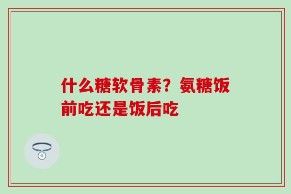 什么糖软骨素?氨糖饭前吃还是饭后吃 什么糖软骨素?氨糖饭前吃还是饭后吃