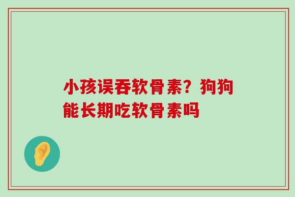 小孩误吞软骨素？狗狗能长期吃软骨素吗