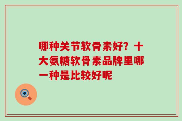 哪种关节软骨素好?十大氨糖软骨素品牌里哪一种是比较好呢 哪种关节软骨素好?十大氨糖软骨素品牌里哪一种是比较好呢