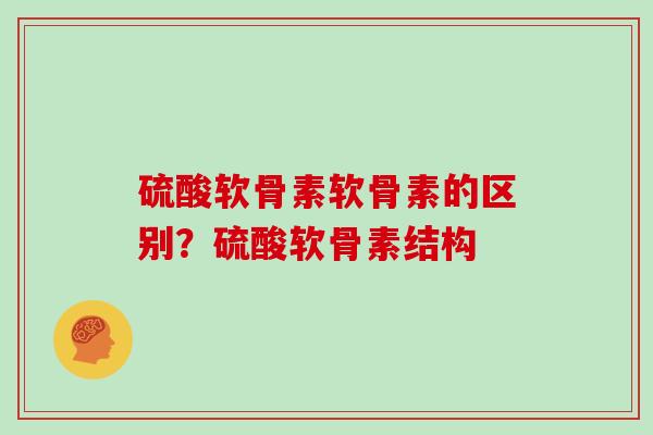 硫酸软骨素软骨素的区别?硫酸软骨素结构 硫酸软骨素软骨素的区别?硫酸软骨素结构