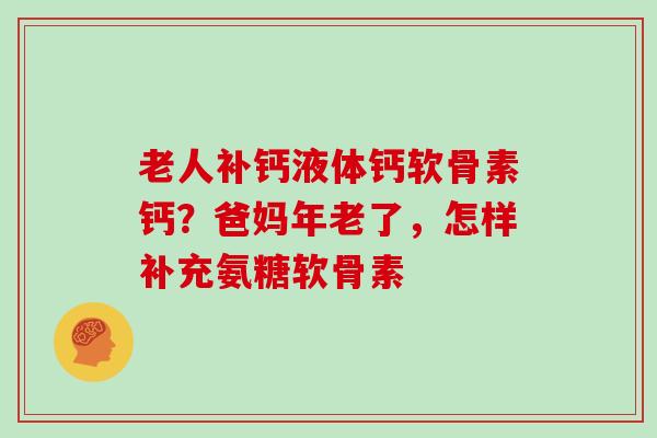 老人补钙液体钙软骨素钙？爸妈年老了，怎样补充氨糖软骨素