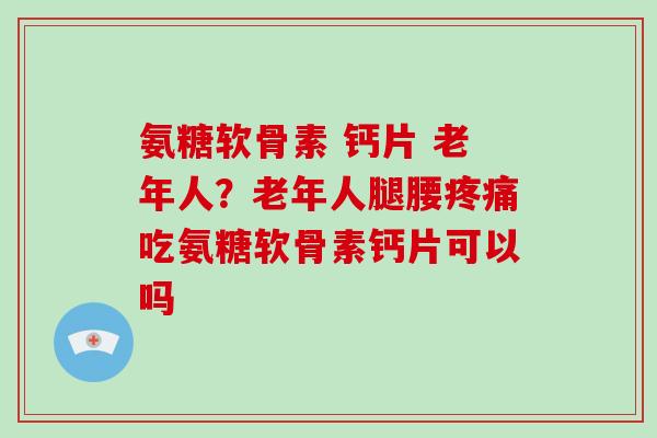 氨糖软骨素 钙片 老年人？老年人腿腰吃氨糖软骨素钙片可以吗