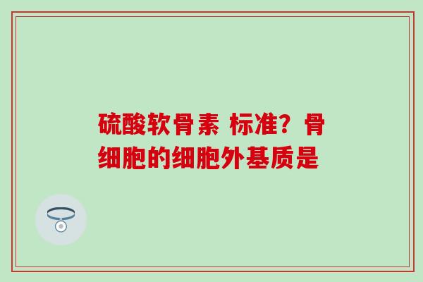 硫酸软骨素 标准？骨细胞的细胞外基质是