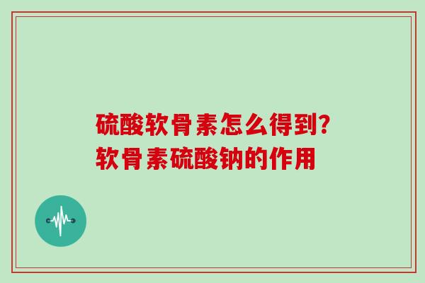 硫酸软骨素怎么得到？软骨素硫酸钠的作用