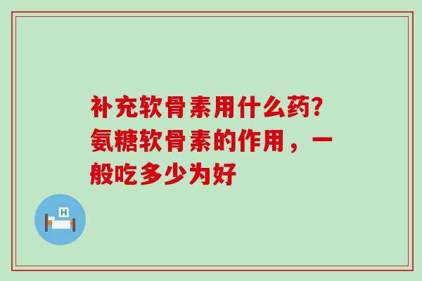 补充软骨素用什么药?氨糖软骨素的作用,一般吃多少为好 补充软骨素用什么药?氨糖软骨素的作用,一般吃多少为好