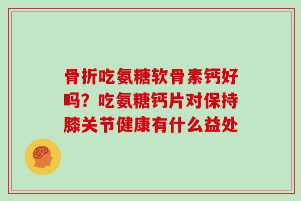 吃氨糖软骨素钙好吗?吃氨糖钙片对保持膝关节健康有什么益处 吃氨糖软骨素钙好吗?吃氨糖钙片对保持膝关节健康有什么益处