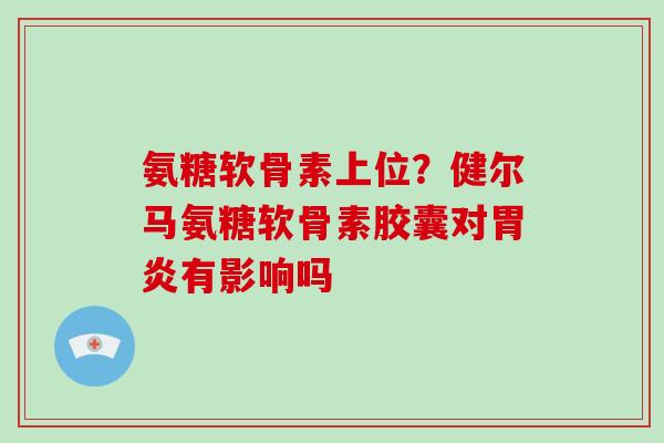 氨糖软骨素上位?健尔马氨糖软骨素胶囊对有影响吗 氨糖软骨素上位?健尔马氨糖软骨素胶囊对有影响吗