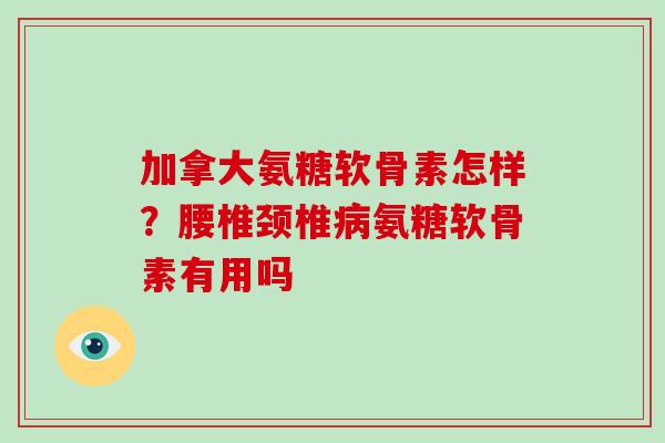 加拿大氨糖软骨素怎样？腰椎颈椎氨糖软骨素有用吗