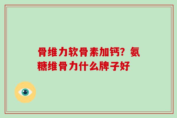骨维力软骨素加钙？氨糖维骨力什么牌子好