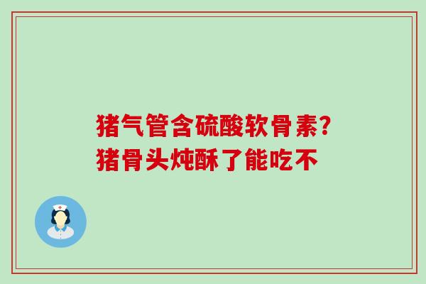 猪气管含硫酸软骨素？猪骨头炖酥了能吃不