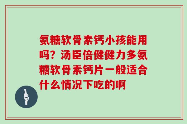 氨糖软骨素钙小孩能用吗?汤臣倍健健力多氨糖软骨素钙片一般适合什么情况下吃的啊 氨糖软骨素钙小孩能用吗?汤臣倍健健力多氨糖软骨素钙片一般适合什么情况下吃的啊