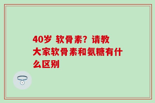 40岁 软骨素?请教大家软骨素和氨糖有什么区别 40岁 软骨素?请教大家软骨素和氨糖有什么区别