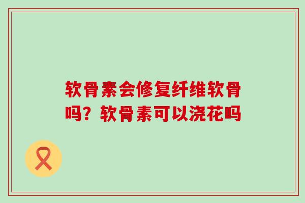 软骨素会修复纤维软骨吗?软骨素可以浇花吗 软骨素会修复纤维软骨吗?软骨素可以浇花吗