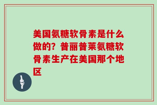 美国氨糖软骨素是什么做的?普丽普莱氨糖软骨素生产在美国那个地区 美国氨糖软骨素是什么做的?普丽普莱氨糖软骨素生产在美国那个地区