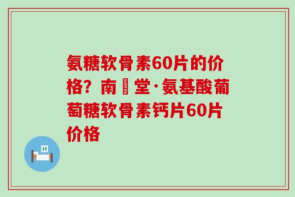 氨糖软骨素60片的价格?南雲堂·氨基酸葡萄糖软骨素钙片60片价格 氨糖软骨素60片的价格?南雲堂·氨基酸葡萄糖软骨素钙片60片价格