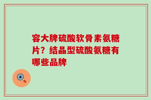 容大牌硫酸软骨素氨糖片?结晶型硫酸氨糖有哪些品牌 容大牌硫酸软骨素氨糖片?结晶型硫酸氨糖有哪些品牌