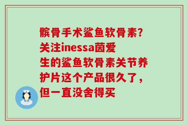 髌骨手术鲨鱼软骨素?关注inessa茵爱生的鲨鱼软骨素关节养护片这个产品很久了,但一直没舍得买 髌骨手术鲨鱼软骨素?关注inessa茵爱生的鲨鱼软骨素关节养护片这个产品很久了,但一直没舍得买