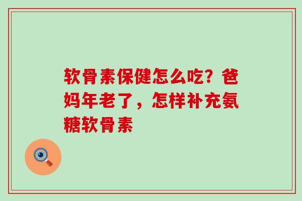 软骨素保健怎么吃?爸妈年老了,怎样补充氨糖软骨素 软骨素保健怎么吃?爸妈年老了,怎样补充氨糖软骨素
