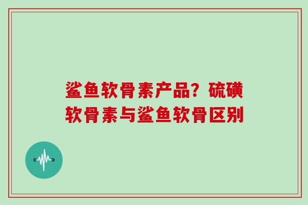 鲨鱼软骨素产品?硫磺软骨素与鲨鱼软骨区别 鲨鱼软骨素产品?硫磺软骨素与鲨鱼软骨区别