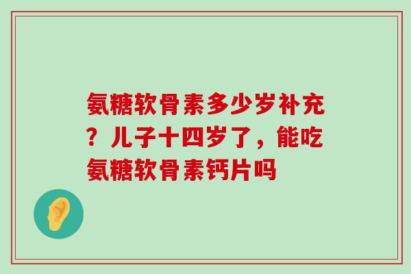 氨糖软骨素多少岁补充?儿子十四岁了,能吃氨糖软骨素钙片吗 氨糖软骨素多少岁补充?儿子十四岁了,能吃氨糖软骨素钙片吗