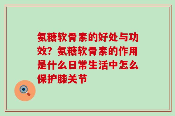 氨糖软骨素的好处与功效?氨糖软骨素的作用是什么日常生活中怎么保护膝关节 氨糖软骨素的好处与功效?氨糖软骨素的作用是什么日常生活中怎么保护膝关节