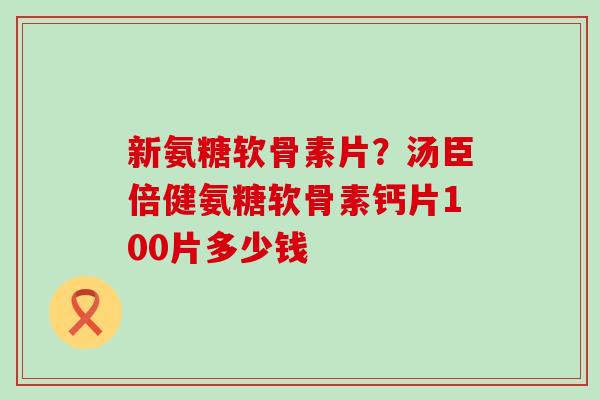 新氨糖软骨素片？汤臣倍健氨糖软骨素钙片100片多少钱