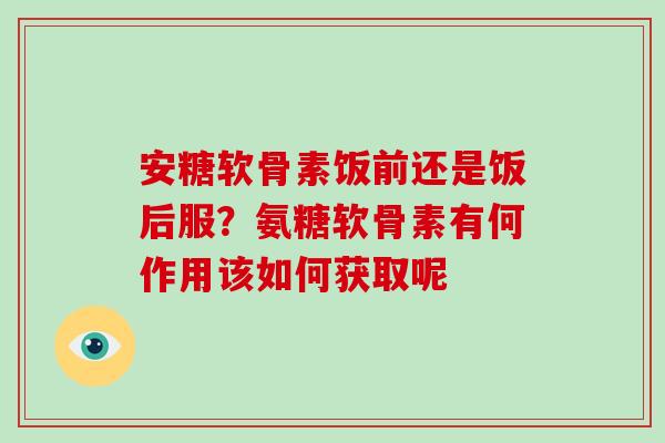 安糖软骨素饭前还是饭后服？氨糖软骨素有何作用该如何获取呢