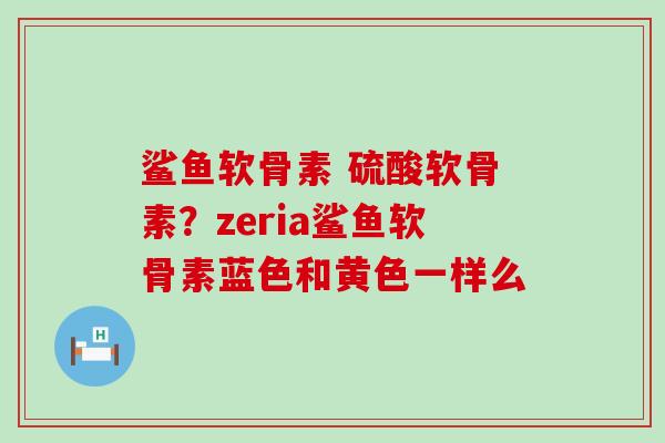 鲨鱼软骨素 硫酸软骨素?zeria鲨鱼软骨素蓝色和黄色一样么 鲨鱼软骨素 硫酸软骨素?zeria鲨鱼软骨素蓝色和黄色一样么