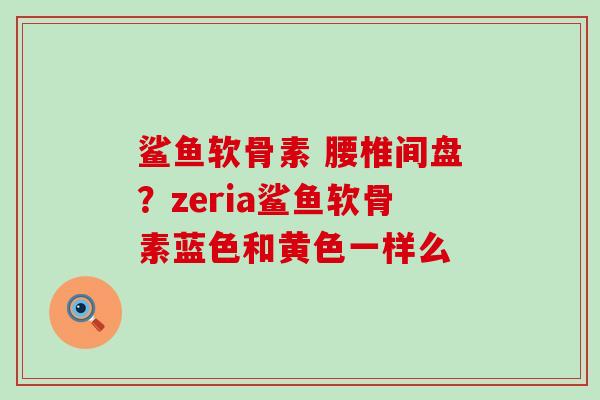 鲨鱼软骨素 腰椎间盘？zeria鲨鱼软骨素蓝色和黄色一样么
