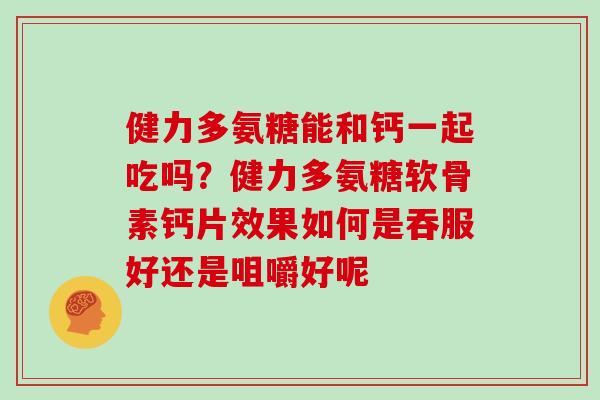 健力多氨糖能和钙一起吃吗？健力多氨糖软骨素钙片效果如何是吞服好还是咀嚼好呢