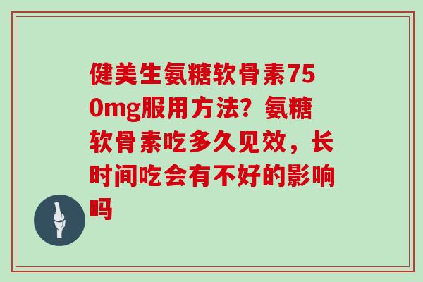 健美生氨糖软骨素750mg服用方法？氨糖软骨素吃多久见效，长时间吃会有不好的影响吗