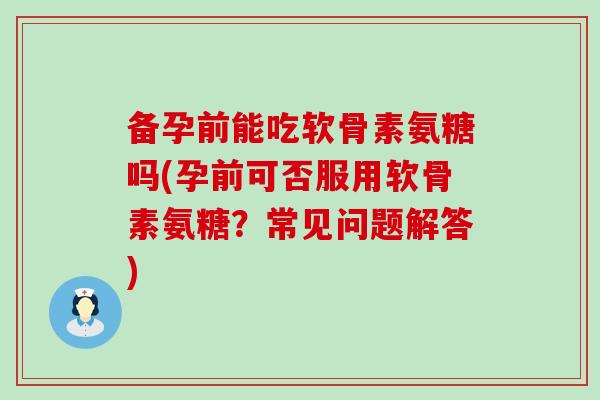 备孕前能吃软骨素氨糖吗(孕前可否服用软骨素氨糖?常见问题解答) 备孕前能吃软骨素氨糖吗(孕前可否服用软骨素氨糖?常见问题解答)