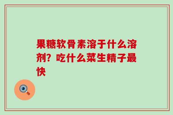 果糖软骨素溶于什么溶剂?吃什么菜生精子快 果糖软骨素溶于什么溶剂?吃什么菜生精子快