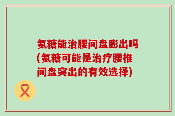 氨糖能腰间盘膨出吗(氨糖可能是腰椎间盘突出的有效选择) 氨糖能腰间盘膨出吗(氨糖可能是腰椎间盘突出的有效选择)