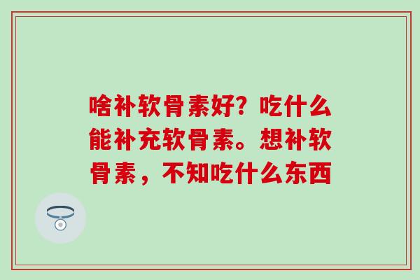 啥补软骨素好?吃什么能补充软骨素。想补软骨素,不知吃什么东西 啥补软骨素好?吃什么能补充软骨素。想补软骨素,不知吃什么东西