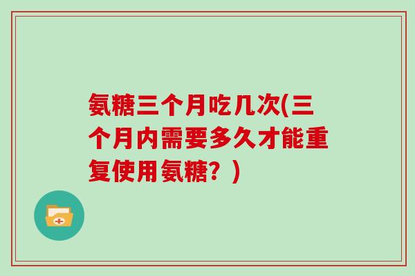 氨糖三个月吃几次(三个月内需要多久才能重复使用氨糖？)