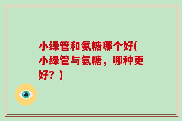 小绿管和氨糖哪个好(小绿管与氨糖,哪种更好?) 小绿管和氨糖哪个好(小绿管与氨糖,哪种更好?)