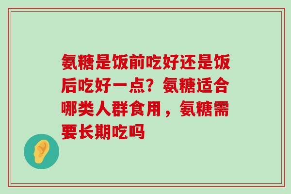 氨糖是饭前吃好还是饭后吃好一点?氨糖适合哪类人群食用,氨糖需要长期吃吗 氨糖是饭前吃好还是饭后吃好一点?氨糖适合哪类人群食用,氨糖需要长期吃吗