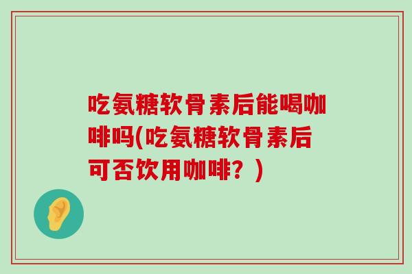 吃氨糖软骨素后能喝咖啡吗(吃氨糖软骨素后可否饮用咖啡?) 吃氨糖软骨素后能喝咖啡吗(吃氨糖软骨素后可否饮用咖啡?)