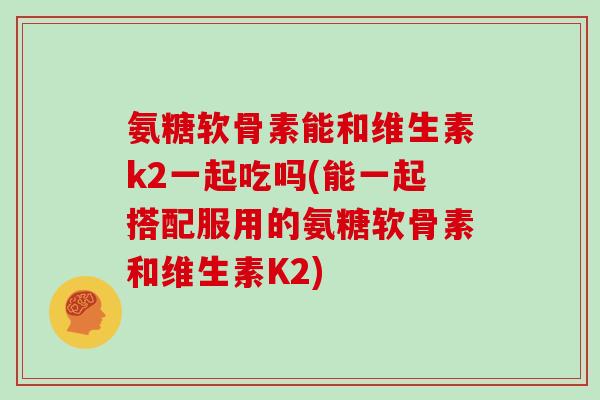 氨糖软骨素能和维生素k2一起吃吗(能一起搭配服用的氨糖软骨素和维生素K2) 氨糖软骨素能和维生素k2一起吃吗(能一起搭配服用的氨糖软骨素和维生素K2)