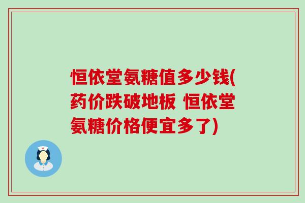 恒依堂氨糖值多少钱(药价跌破地板 恒依堂氨糖价格便宜多了) 恒依堂氨糖值多少钱(药价跌破地板 恒依堂氨糖价格便宜多了)