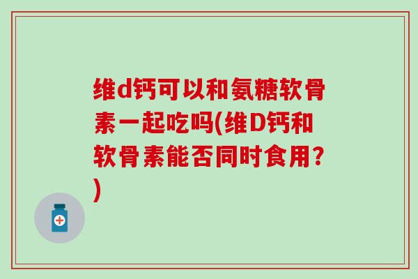 维d钙可以和氨糖软骨素一起吃吗(维D钙和软骨素能否同时食用？)