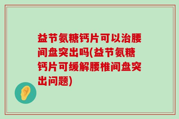 益节氨糖钙片可以腰间盘突出吗(益节氨糖钙片可缓解腰椎间盘突出问题)