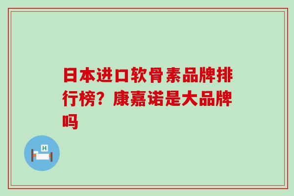 日本进口软骨素品牌排行榜？康嘉诺是大品牌吗