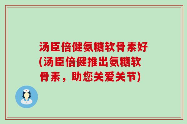 汤臣倍健氨糖软骨素好(汤臣倍健推出氨糖软骨素，助您关爱关节)