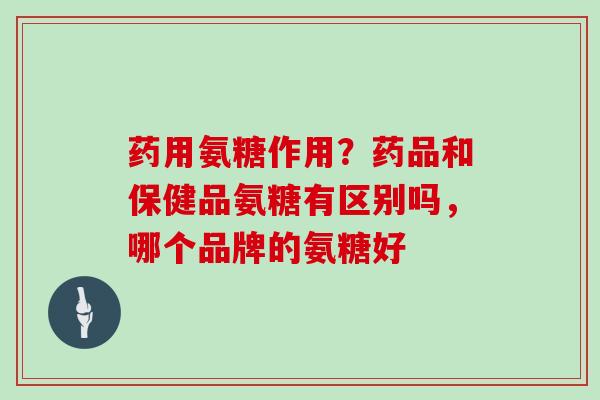 药用氨糖作用？药品和保健品氨糖有区别吗，哪个品牌的氨糖好