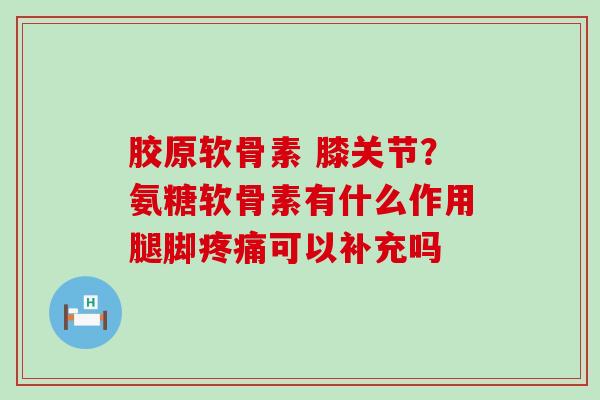 胶原软骨素 膝关节？氨糖软骨素有什么作用腿脚可以补充吗