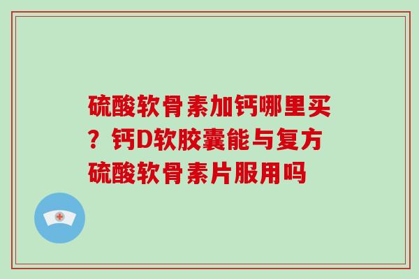 硫酸软骨素加钙哪里买？钙D软胶囊能与复方硫酸软骨素片服用吗