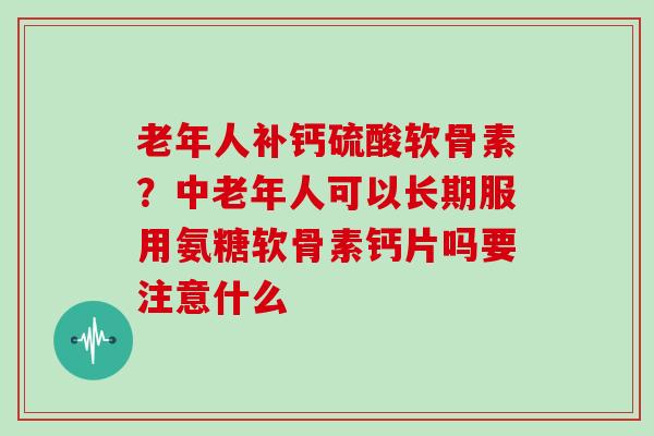 老年人补钙硫酸软骨素？中老年人可以长期服用氨糖软骨素钙片吗要注意什么